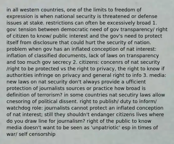 in all western countries, one of the limits to freedom of expression is when national security is threatened or defense issues at stake. restrictions can often be excessively broad 1. gov: tension between democratic need of gov transparency/ right of citizen to know/ public interest and the gov's need to protect itself from disclosure that could hurt the security of nation. problem when gov has an inflated conception of nat interest: inflation of classified documents, lack of laws on transparency and too much gov secrecy 2. citizens: concenrs of nat security /right to be protected vs the right to privacy, the right to know if authorities infringe on privacy and general right to info 3. media: new laws on nat security don't always provide a ufficient protection of journalists sources or practice how broad is definition of terrorism? in some countries nat secutiry laws allow cnesoring of political dissent. right to publish/ duty to inform/ watchdog role: journalists cannot protect an inflated conception of nat interest; still they shouldn't endanger citizens lives where do you draw line for journalism? right of the public to know media doesn't want to be seen as 'unpatriotic' esp in times of war/ self censorship