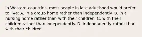 In Western countries, most people in late adulthood would prefer to live: A. in a group home rather than independently. B. in a nursing home rather than with their children. C. with their children rather than independently. D. independently rather than with their children