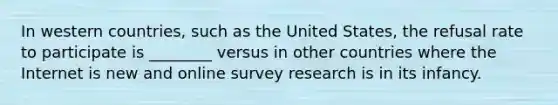 In western countries, such as the United States, the refusal rate to participate is ________ versus in other countries where the Internet is new and online survey research is in its infancy.