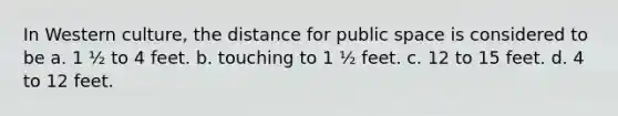 In Western culture, the distance for public space is considered to be a. 1 ½ to 4 feet. b. touching to 1 ½ feet. c. 12 to 15 feet. d. 4 to 12 feet.