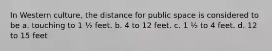 In Western culture, the distance for public space is considered to be a. touching to 1 ½ feet. b. 4 to 12 feet. c. 1 ½ to 4 feet. d. 12 to 15 feet