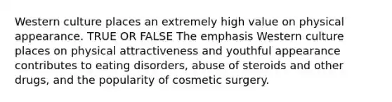 Western culture places an extremely high value on physical appearance. TRUE OR FALSE The emphasis Western culture places on physical attractiveness and youthful appearance contributes to eating disorders, abuse of steroids and other drugs, and the popularity of cosmetic surgery.