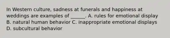 In Western culture, sadness at funerals and happiness at weddings are examples of ______. A. rules for emotional display B. natural human behavior C. inappropriate emotional displays D. subcultural behavior