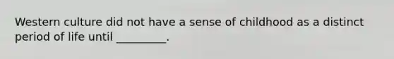 Western culture did not have a sense of childhood as a distinct period of life until _________.