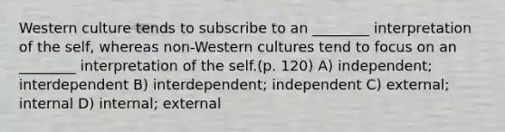 Western culture tends to subscribe to an ________ interpretation of the self, whereas non-Western cultures tend to focus on an ________ interpretation of the self.(p. 120) A) independent; interdependent B) interdependent; independent C) external; internal D) internal; external