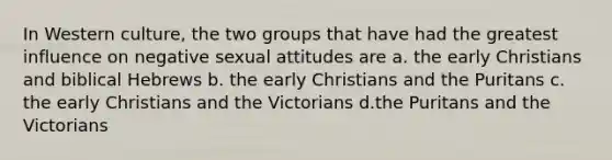 In Western culture, the two groups that have had the greatest influence on negative sexual attitudes are a. the early Christians and biblical Hebrews b. the early Christians and the Puritans c. the early Christians and the Victorians d.the Puritans and the Victorians