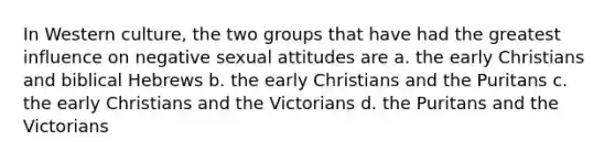 In Western culture, the two groups that have had the greatest influence on negative sexual attitudes are a. the early Christians and biblical Hebrews b. the early Christians and the Puritans c. the early Christians and the Victorians d. the Puritans and the Victorians