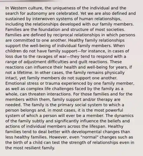 In Western culture, the uniqueness of the individual and the search for autonomy are celebrated. Yet we are also defined and sustained by interwoven systems of human relationships, including the relationships developed with our family members. Families are the foundation and structure of most societies. Families are defined by reciprocal relationships in which persons are committed to one another. Healthy family relationships support the well-being of individual family members. When children do not have family support—for instance, in cases of loss due to the ravages of war—they tend to respond with a range of adjustment difficulties and guilt reactions. These reactions can influence their health and well-being for years, if not a lifetime. In other cases, the family remains physically intact, yet family members do not support one another. Emotional stress or trauma experienced by one family member, as well as complex life challenges faced by the family as a whole, can threaten interactions. For those families and for the members within them, family support and/or therapy are needed. The family is the primary social system to which a person belongs and, in most cases, it is the most powerful system of which a person will ever be a member. The dynamics of the family subtly and significantly influence the beliefs and actions of individual members across the lifespan. Healthy families tend to deal better with developmental changes than less healthy families. However, even "normal" changes such as the birth of a child can test the strength of relationships even in the most resilient family.