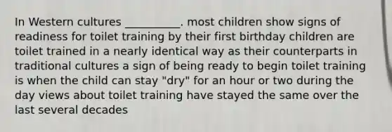 In Western cultures __________. most children show signs of readiness for toilet training by their first birthday children are toilet trained in a nearly identical way as their counterparts in traditional cultures a sign of being ready to begin toilet training is when the child can stay "dry" for an hour or two during the day views about toilet training have stayed the same over the last several decades