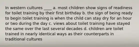 In western cultures ____ a. most children show signs of readiness for toilet training by their first birthday b. the sign of being ready to begin toilet training is when the child can stay dry for an hour or two during the day c. views about toilet training have stayed the same over the last several decades d. children are toilet trained in nearly identical ways as their counterparts in traditional cultures