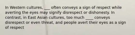 In Western cultures, ___ often conveys a sign of respect while averting the eyes may signify disrespect or dishonesty. In contrast, in East Asian cultures, too much ____ conveys disrespect or even threat, and people avert their eyes as a sign of respect