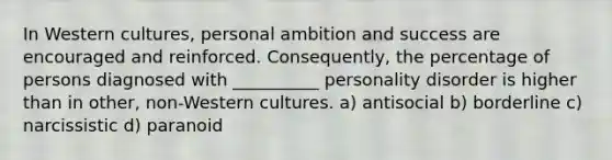 In Western cultures, personal ambition and success are encouraged and reinforced. Consequently, the percentage of persons diagnosed with __________ personality disorder is higher than in other, non-Western cultures. a) antisocial b) borderline c) narcissistic d) paranoid