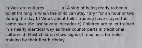 In Western cultures _______. a) A sign of being ready to begin toilet training is when the child can stay "dry" for an hour or two during the day b) Views about toilet training have stayed the same over the last several decades c) Children are toilet trained in a nearly identical way as their counterparts in traditional cultures d) Most children show signs of readiness for toilet training by their first birthday