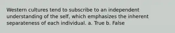 Western cultures tend to subscribe to an independent understanding of the self, which emphasizes the inherent separateness of each individual. a. True b. False