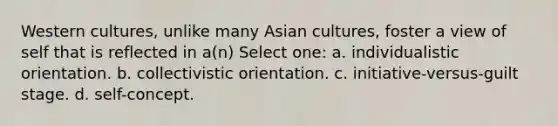 Western cultures, unlike many Asian cultures, foster a view of self that is reflected in a(n) Select one: a. individualistic orientation. b. collectivistic orientation. c. initiative-versus-guilt stage. d. self-concept.