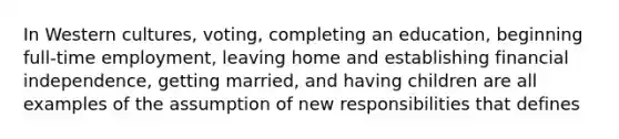 In Western cultures, voting, completing an education, beginning full-time employment, leaving home and establishing financial independence, getting married, and having children are all examples of the assumption of new responsibilities that defines​