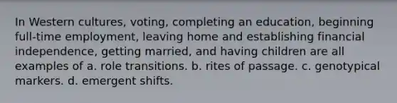 In Western cultures, voting, completing an education, beginning full-time employment, leaving home and establishing financial independence, getting married, and having children are all examples of a. role transitions. b. rites of passage. c. genotypical markers. d. emergent shifts.