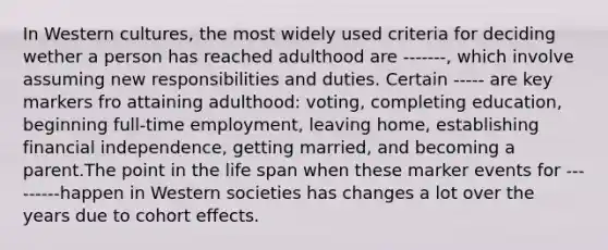 In Western cultures, the most widely used criteria for deciding wether a person has reached adulthood are -------, which involve assuming new responsibilities and duties. Certain ----- are key markers fro attaining adulthood: voting, completing education, beginning full-time employment, leaving home, establishing financial independence, getting married, and becoming a parent.The point in the life span when these marker events for ---------happen in Western societies has changes a lot over the years due to cohort effects.