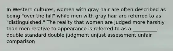 In Western cultures, women with gray hair are often described as being "over the hill" while men with gray hair are referred to as "distinguished." The reality that women are judged more harshly than men relative to appearance is referred to as a __________. double standard double judgment unjust assessment unfair comparison