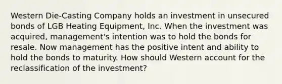 Western Die-Casting Company holds an investment in unsecured bonds of LGB Heating Equipment, Inc. When the investment was acquired, management's intention was to hold the bonds for resale. Now management has the positive intent and ability to hold the bonds to maturity. How should Western account for the reclassification of the investment?