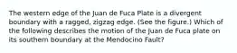 The western edge of the Juan de Fuca Plate is a divergent boundary with a ragged, zigzag edge. (See the figure.) Which of the following describes the motion of the Juan de Fuca plate on its southern boundary at the Mendocino Fault?