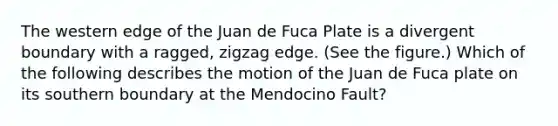 The western edge of the Juan de Fuca Plate is a divergent boundary with a ragged, zigzag edge. (See the figure.) Which of the following describes the motion of the Juan de Fuca plate on its southern boundary at the Mendocino Fault?