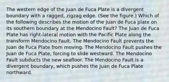 The western edge of the Juan de Fuca Plate is a divergent boundary with a ragged, zigzag edge. (See the figure.) Which of the following describes the motion of the Juan de Fuca plate on its southern boundary at the Mendocino Fault? The Juan de Fuca Plate has right-lateral motion with the Pacific Plate along the transform Mendocino Fault. The Mendocino Fault prevents the Juan de Fuca Plate from moving. The Mendocino Fault pushes the Juan de Fuca Plate, forcing to slide westward. The Mendocino Fault subducts the new seafloor. The Mendocino Fault is a divergent boundary, which pushes the Juan de Fuca Plate northward.