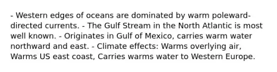 - Western edges of oceans are dominated by warm poleward-directed currents. - The Gulf Stream in the North Atlantic is most well known. - Originates in Gulf of Mexico, carries warm water northward and east. - Climate effects: Warms overlying air, Warms US east coast, Carries warms water to Western Europe.