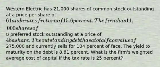 Western Electric has 21,000 shares of common stock outstanding at a price per share of 61 and a rate of return of 15.6 percent. The firm has 11,000 shares of8 preferred stock outstanding at a price of 48 a share. The outstanding debt has a total face value of275,000 and currently sells for 104 percent of face. The yield to maturity on the debt is 8.81 percent. What is the firm's <a href='https://www.questionai.com/knowledge/koL1NUNNcJ-weighted-average' class='anchor-knowledge'>weighted average</a> cost of capital if the tax rate is 25 percent?