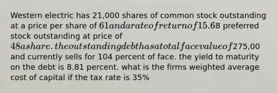 Western electric has 21,000 shares of common stock outstanding at a price per share of 61 and a rate of return of 15.6%. The firm has 11,000 shares of8 preferred stock outstanding at price of 48 a share. the outstanding debt has a total face value of275,00 and currently sells for 104 percent of face. the yield to maturity on the debt is 8.81 percent. what is the firms weighted average cost of capital if the tax rate is 35%