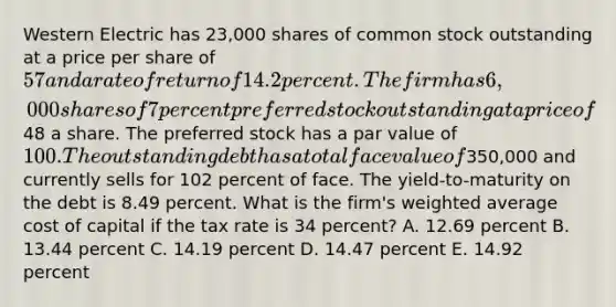 Western Electric has 23,000 shares of common stock outstanding at a price per share of 57 and a rate of return of 14.2 percent. The firm has 6,000 shares of 7 percent preferred stock outstanding at a price of48 a share. The preferred stock has a par value of 100. The outstanding debt has a total face value of350,000 and currently sells for 102 percent of face. The yield-to-maturity on the debt is 8.49 percent. What is the firm's weighted average cost of capital if the tax rate is 34 percent? A. 12.69 percent B. 13.44 percent C. 14.19 percent D. 14.47 percent E. 14.92 percent