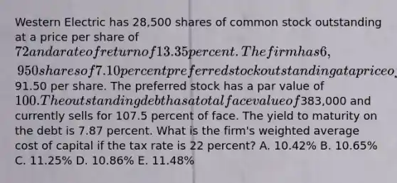 Western Electric has 28,500 shares of common stock outstanding at a price per share of 72 and a rate of return of 13.35 percent. The firm has 6,950 shares of 7.10 percent preferred stock outstanding at a price of91.50 per share. The preferred stock has a par value of 100. The outstanding debt has a total face value of383,000 and currently sells for 107.5 percent of face. The yield to maturity on the debt is 7.87 percent. What is the firm's weighted average cost of capital if the tax rate is 22 percent? A. 10.42% B. 10.65% C. 11.25% D. 10.86% E. 11.48%