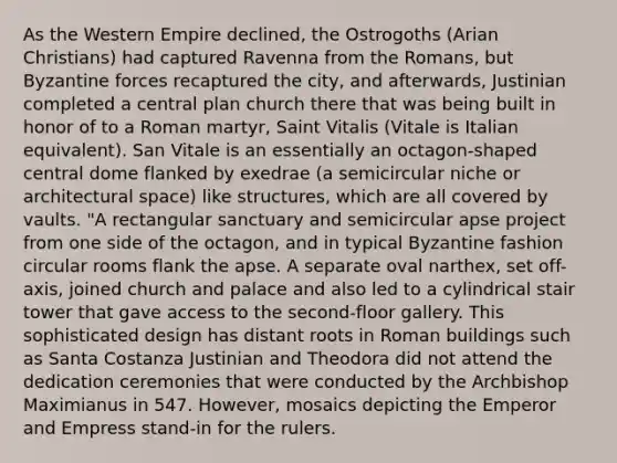 As the Western Empire declined, the Ostrogoths (Arian Christians) had captured Ravenna from the Romans, but Byzantine forces recaptured the city, and afterwards, Justinian completed a central plan church there that was being built in honor of to a Roman martyr, Saint Vitalis (Vitale is Italian equivalent). San Vitale is an essentially an octagon-shaped central dome flanked by exedrae (a semicircular niche or architectural space) like structures, which are all covered by vaults. "A rectangular sanctuary and semicircular apse project from one side of the octagon, and in typical Byzantine fashion circular rooms flank the apse. A separate oval narthex, set off-axis, joined church and palace and also led to a cylindrical stair tower that gave access to the second-floor gallery. This sophisticated design has distant roots in Roman buildings such as Santa Costanza Justinian and Theodora did not attend the dedication ceremonies that were conducted by the Archbishop Maximianus in 547. However, mosaics depicting the Emperor and Empress stand-in for the rulers.