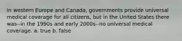 In western Europe and Canada, governments provide universal medical coverage for all citizens, but in the United States there was--in the 1990s and early 2000s--no universal medical coverage. a. true b. false