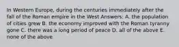 In Western Europe, during the centuries immediately after the fall of the Roman empire in the West Answers: A. the population of cities grew B. the economy improved with the Roman tyranny gone C. there was a long period of peace D. all of the above E. none of the above