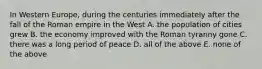 In Western Europe, during the centuries immediately after the fall of the Roman empire in the West A. the population of cities grew B. the economy improved with the Roman tyranny gone C. there was a long period of peace D. all of the above E. none of the above