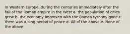 In Western Europe, during the centuries immediately after the fall of the Roman empire in the West a. the population of cities grew b. the economy improved with the Roman tyranny gone c. there was a long period of peace d. All of the above e. None of the above