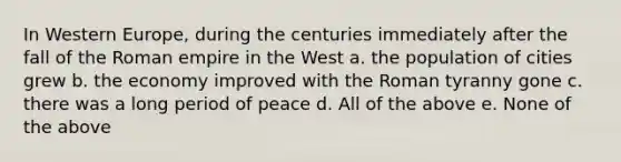 In Western Europe, during the centuries immediately after the fall of the Roman empire in the West a. the population of cities grew b. the economy improved with the Roman tyranny gone c. there was a long period of peace d. All of the above e. None of the above