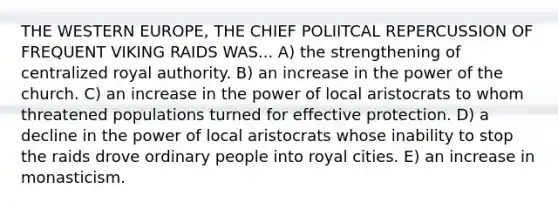 THE WESTERN EUROPE, THE CHIEF POLIITCAL REPERCUSSION OF FREQUENT VIKING RAIDS WAS... A) the strengthening of centralized royal authority. B) an increase in the power of the church. C) an increase in the power of local aristocrats to whom threatened populations turned for effective protection. D) a decline in the power of local aristocrats whose inability to stop the raids drove ordinary people into royal cities. E) an increase in monasticism.