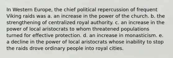 In Western Europe, the chief political repercussion of frequent Viking raids was a. an increase in the power of the church. b. the strengthening of centralized royal authority. c. an increase in the power of local aristocrats to whom threatened populations turned for effective protection. d. an increase in monasticism. e. a decline in the power of local aristocrats whose inability to stop the raids drove ordinary people into royal cities.