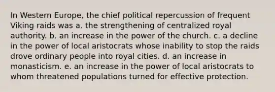 In Western Europe, the chief political repercussion of frequent Viking raids was a. the strengthening of centralized royal authority. b. an increase in the power of the church. c. a decline in the power of local aristocrats whose inability to stop the raids drove ordinary people into royal cities. d. an increase in monasticism. e. an increase in the power of local aristocrats to whom threatened populations turned for effective protection.