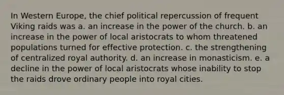 In Western Europe, the chief political repercussion of frequent Viking raids was a. an increase in the power of the church. b. an increase in the power of local aristocrats to whom threatened populations turned for effective protection. c. the strengthening of centralized royal authority. d. an increase in monasticism. e. a decline in the power of local aristocrats whose inability to stop the raids drove ordinary people into royal cities.