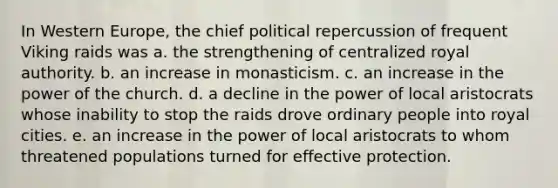 In Western Europe, the chief political repercussion of frequent Viking raids was a. the strengthening of centralized royal authority. b. an increase in monasticism. c. an increase in the power of the church. d. a decline in the power of local aristocrats whose inability to stop the raids drove ordinary people into royal cities. e. an increase in the power of local aristocrats to whom threatened populations turned for effective protection.