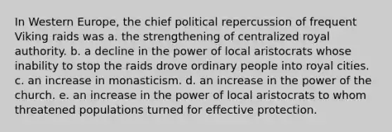 In Western Europe, the chief political repercussion of frequent Viking raids was a. the strengthening of centralized royal authority. b. a decline in the power of local aristocrats whose inability to stop the raids drove ordinary people into royal cities. c. an increase in monasticism. d. an increase in the power of the church. e. an increase in the power of local aristocrats to whom threatened populations turned for effective protection.