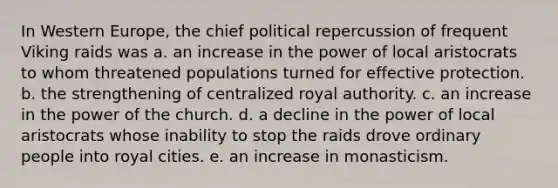 In Western Europe, the chief political repercussion of frequent Viking raids was a. an increase in the power of local aristocrats to whom threatened populations turned for effective protection. b. the strengthening of centralized royal authority. c. an increase in the power of the church. d. a decline in the power of local aristocrats whose inability to stop the raids drove ordinary people into royal cities. e. an increase in monasticism.