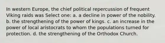 In western Europe, the chief political repercussion of frequent Viking raids was Select one: a. a decline in power of the nobility. b. the strengthening of the power of kings. c. an increase in the power of local aristocrats to whom the populations turned for protection. d. the strengthening of the Orthodox Church.