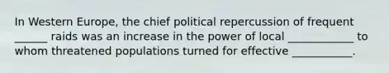 In Western Europe, the chief political repercussion of frequent ______ raids was an increase in the power of local ____________ to whom threatened populations turned for effective ___________.