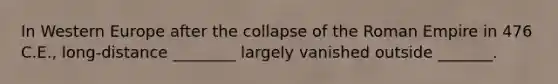 In Western Europe after the collapse of the Roman Empire in 476 C.E., long-distance ________ largely vanished outside _______.
