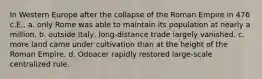 In Western Europe after the collapse of the Roman Empire in 476 c.E., a. only Rome was able to maintain its population at nearly a million. b. outside Italy, long-distance trade largely vanished. c. more land came under cultivation than at the height of the Roman Empire. d. Odoacer rapidly restored large-scale centralized rule.