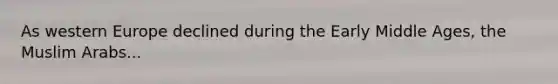 As western Europe declined during the Early Middle Ages, the Muslim Arabs...